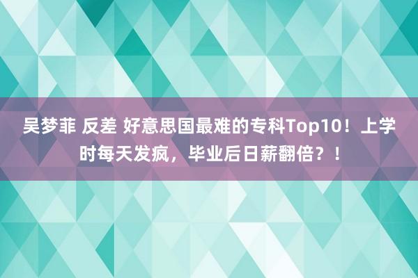 吴梦菲 反差 好意思国最难的专科Top10！上学时每天发疯，毕业后日薪翻倍？！