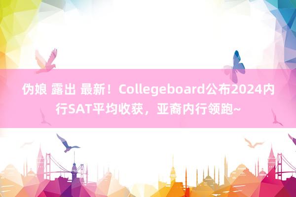 伪娘 露出 最新！Collegeboard公布2024内行SAT平均收获，亚裔内行领跑~