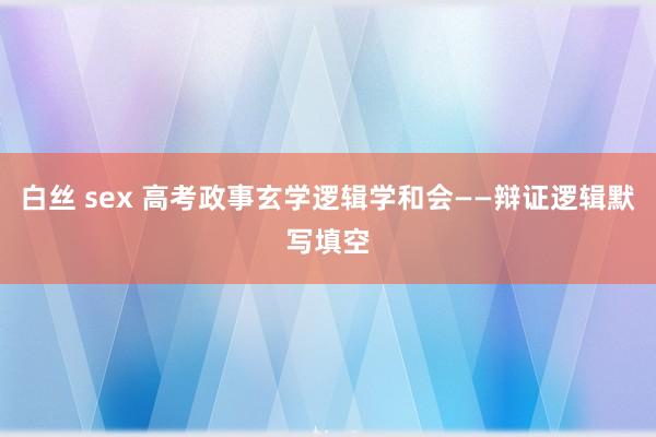 白丝 sex 高考政事玄学逻辑学和会——辩证逻辑默写填空