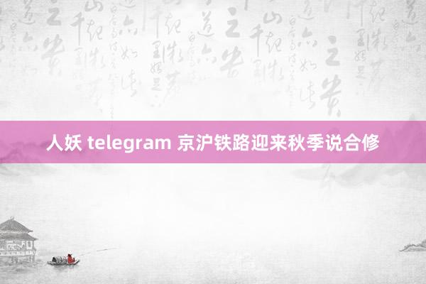 人妖 telegram 京沪铁路迎来秋季说合修