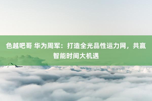 色越吧哥 华为周军：打造全光品性运力网，共赢智能时间大机遇