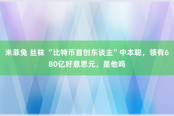 米菲兔 丝袜 “比特币首创东谈主”中本聪，领有680亿好意思元，是他吗