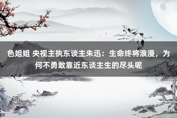 色姐姐 央视主执东谈主朱迅：生命终将浪漫，为何不勇敢靠近东谈主生的尽头呢