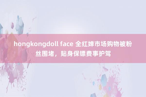 hongkongdoll face 全红婵市场购物被粉丝围堵，贴身保镖费事护驾