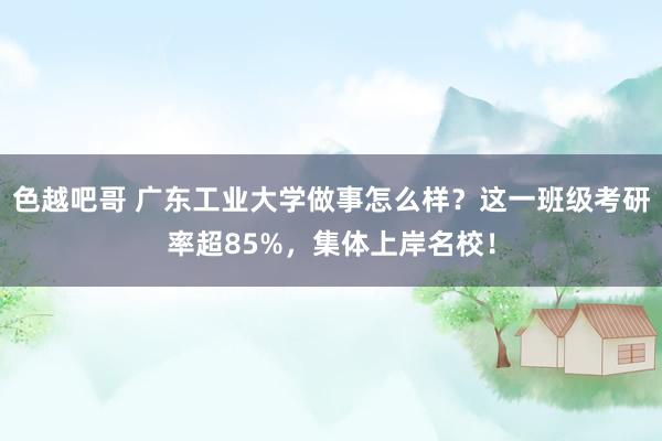 色越吧哥 广东工业大学做事怎么样？这一班级考研率超85%，集体上岸名校！