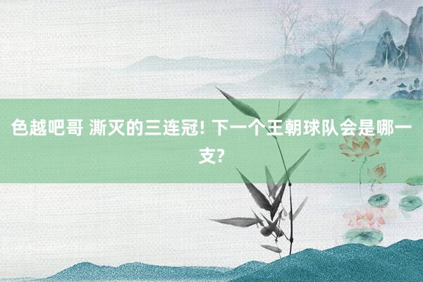 色越吧哥 澌灭的三连冠! 下一个王朝球队会是哪一支?