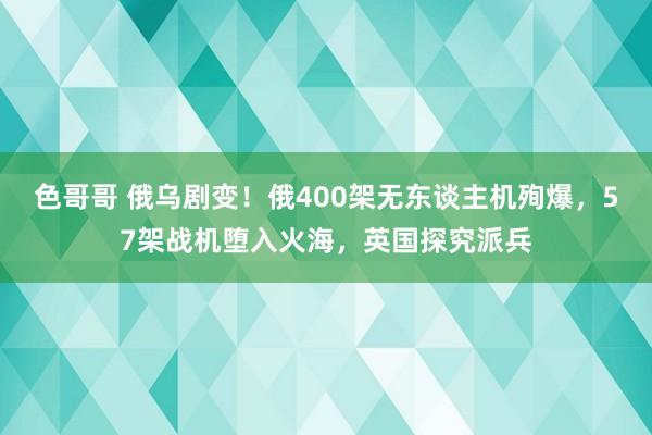 色哥哥 俄乌剧变！俄400架无东谈主机殉爆，57架战机堕入火海，英国探究派兵