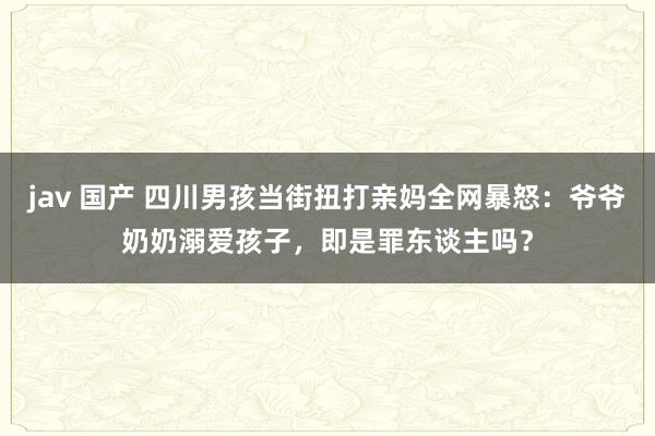 jav 国产 四川男孩当街扭打亲妈全网暴怒：爷爷奶奶溺爱孩子，即是罪东谈主吗？