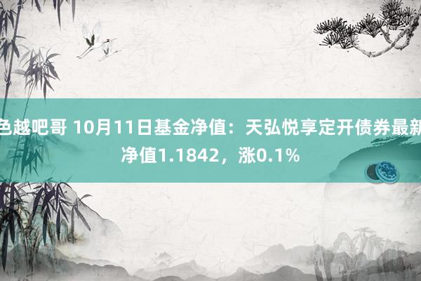 色越吧哥 10月11日基金净值：天弘悦享定开债券最新净值1.1842，涨0.1%