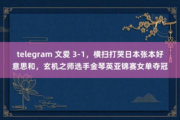 telegram 文爱 3-1，横扫打哭日本张本好意思和，玄机之师选手金琴英亚锦赛女单夺冠