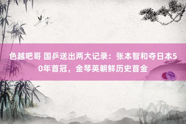 色越吧哥 国乒送出两大记录：张本智和夺日本50年首冠，金琴英朝鲜历史首金