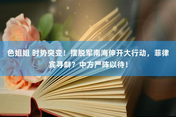 色姐姐 时势突变！摆脱军南海伸开大行动，菲律宾寻衅？中方严阵以待！