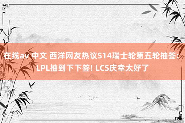 在线av 中文 西洋网友热议S14瑞士轮第五轮抽签: LPL抽到下下签! LCS庆幸太好了