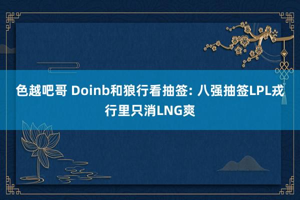 色越吧哥 Doinb和狼行看抽签: 八强抽签LPL戎行里只消LNG爽