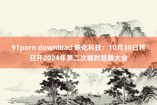 91porn download 联化科技：10月30日将召开2024年第二次临时鼓舞大会