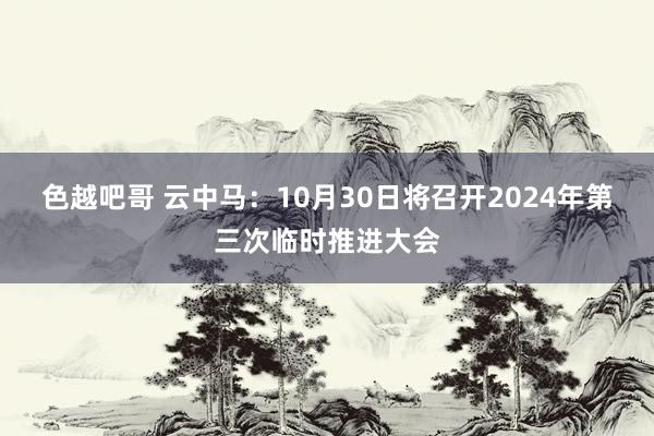 色越吧哥 云中马：10月30日将召开2024年第三次临时推进大会