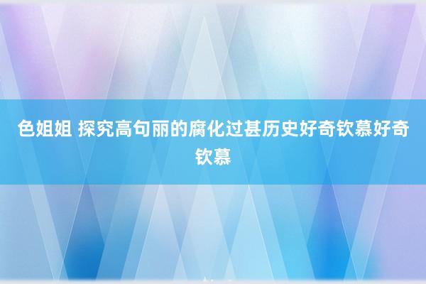 色姐姐 探究高句丽的腐化过甚历史好奇钦慕好奇钦慕