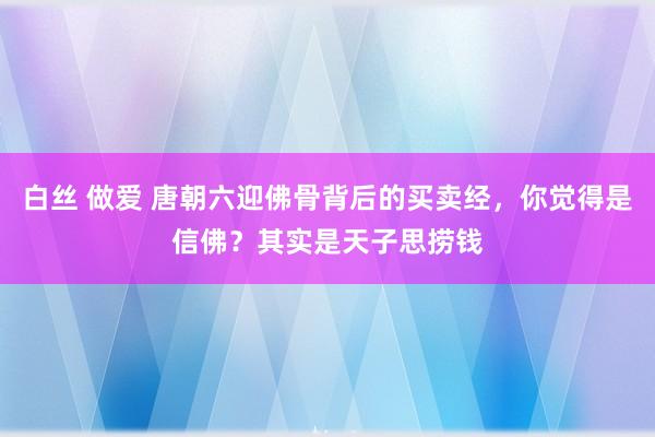 白丝 做爱 唐朝六迎佛骨背后的买卖经，你觉得是信佛？其实是天子思捞钱