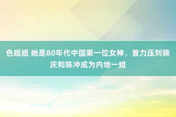 色姐姐 她是80年代中国第一位女神，曾力压刘晓庆和陈冲成为内地一姐