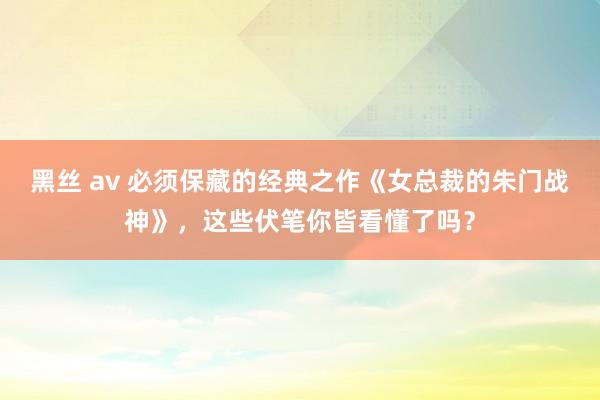 黑丝 av 必须保藏的经典之作《女总裁的朱门战神》，这些伏笔你皆看懂了吗？