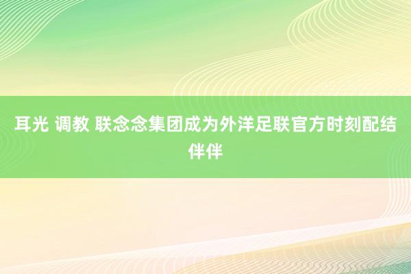 耳光 调教 联念念集团成为外洋足联官方时刻配结伴伴