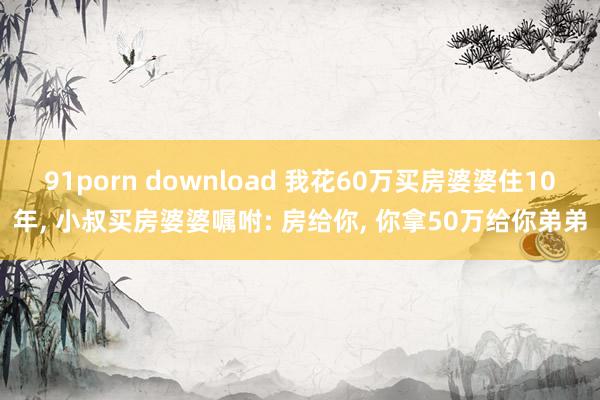 91porn download 我花60万买房婆婆住10年， 小叔买房婆婆嘱咐: 房给你， 你拿50万给你弟弟