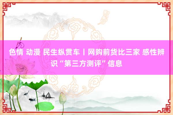 色情 动漫 民生纵贯车丨网购前货比三家 感性辨识“第三方测评”信息