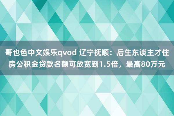 哥也色中文娱乐qvod 辽宁抚顺：后生东谈主才住房公积金贷款名额可放宽到1.5倍，最高80万元