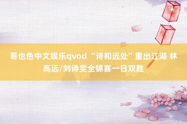 哥也色中文娱乐qvod “诗和远处”重出江湖 林高远/刘诗雯全锦赛一日双胜