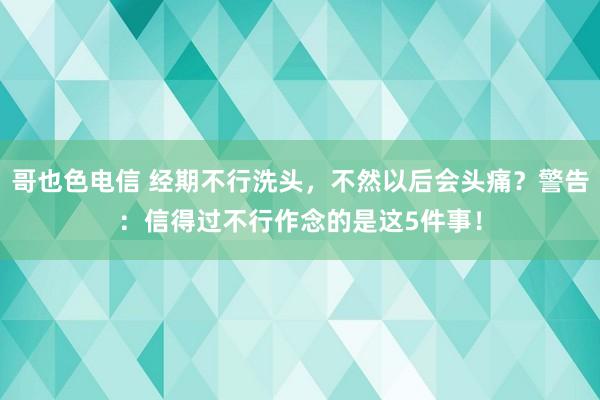 哥也色电信 经期不行洗头，不然以后会头痛？警告：信得过不行作念的是这5件事！