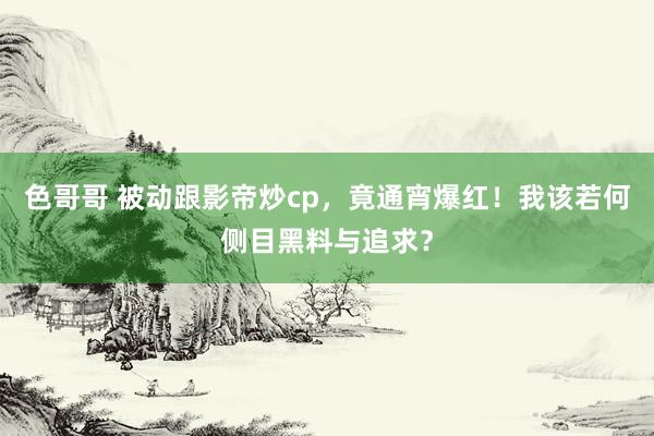 色哥哥 被动跟影帝炒cp，竟通宵爆红！我该若何侧目黑料与追求？