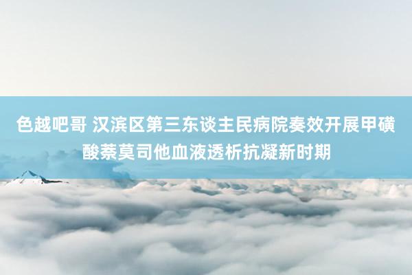 色越吧哥 汉滨区第三东谈主民病院奏效开展甲磺酸萘莫司他血液透析抗凝新时期