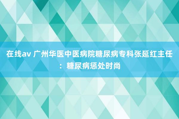 在线av 广州华医中医病院糖尿病专科张延红主任：糖尿病惩处时尚