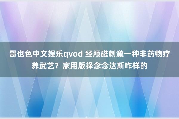 哥也色中文娱乐qvod 经颅磁刺激一种非药物疗养武艺？家用版择念念达斯咋样的