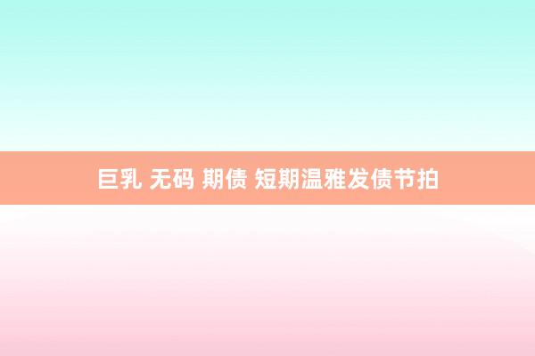 巨乳 无码 期债 短期温雅发债节拍