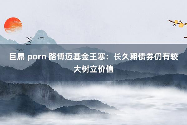 巨屌 porn 路博迈基金王寒：长久期债券仍有较大树立价值