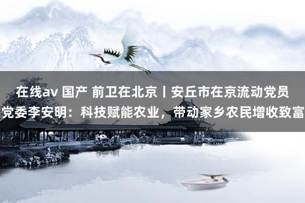 在线av 国产 前卫在北京丨安丘市在京流动党员党委李安明：科技赋能农业，带动家乡农民增收致富