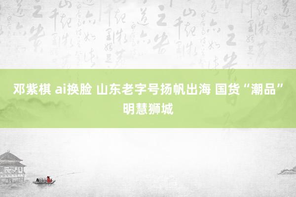 邓紫棋 ai换脸 山东老字号扬帆出海 国货“潮品”明慧狮城