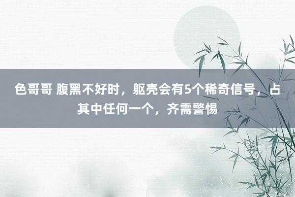 色哥哥 腹黑不好时，躯壳会有5个稀奇信号，占其中任何一个，齐需警惕