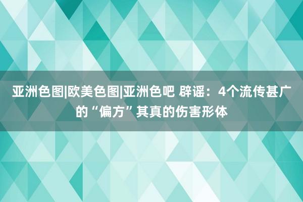 亚洲色图|欧美色图|亚洲色吧 辟谣：4个流传甚广的“偏方”其真的伤害形体