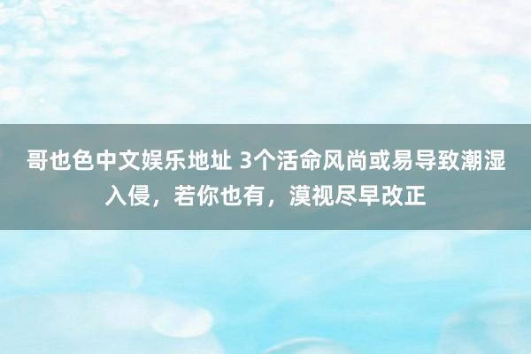 哥也色中文娱乐地址 3个活命风尚或易导致潮湿入侵，若你也有，漠视尽早改正