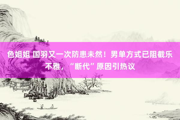 色姐姐 国羽又一次防患未然！男单方式已阻截乐不雅，“断代”原因引热议