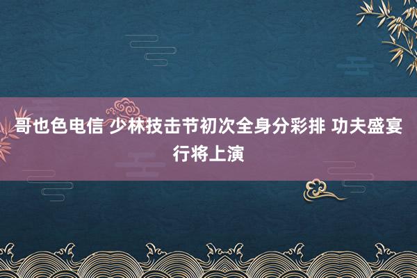 哥也色电信 少林技击节初次全身分彩排 功夫盛宴行将上演