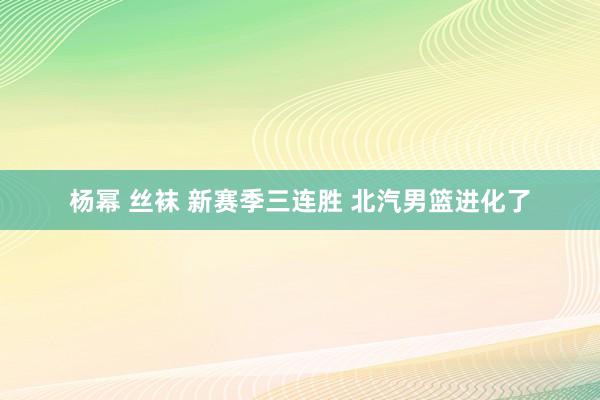 杨幂 丝袜 新赛季三连胜 北汽男篮进化了