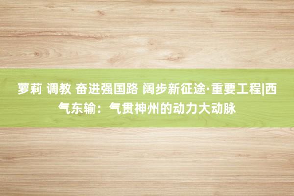 萝莉 调教 奋进强国路 阔步新征途·重要工程|西气东输：气贯神州的动力大动脉