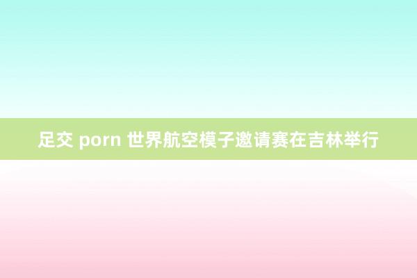 足交 porn 世界航空模子邀请赛在吉林举行