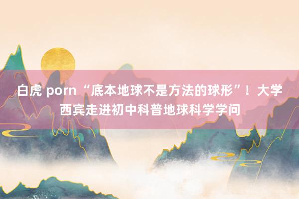 白虎 porn “底本地球不是方法的球形”！大学西宾走进初中科普地球科学学问