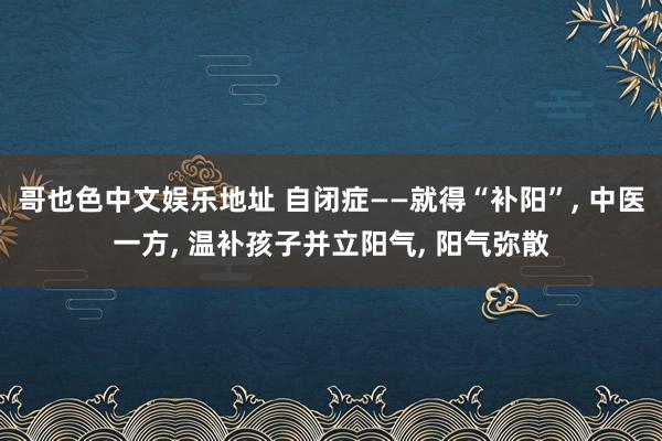 哥也色中文娱乐地址 自闭症——就得“补阳”， 中医一方， 温补孩子并立阳气， 阳气弥散