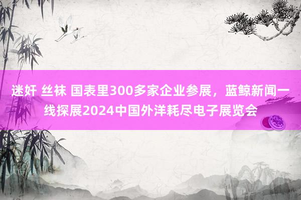 迷奸 丝袜 国表里300多家企业参展，蓝鲸新闻一线探展2024中国外洋耗尽电子展览会