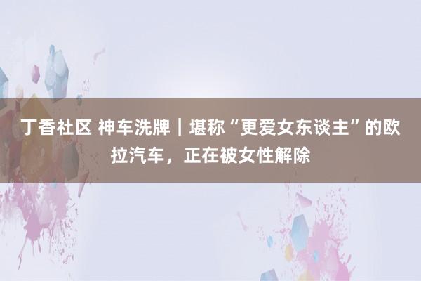 丁香社区 神车洗牌｜堪称“更爱女东谈主”的欧拉汽车，正在被女性解除